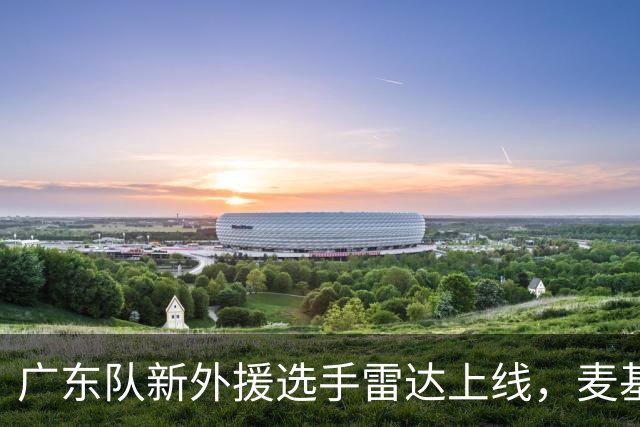 广东队新外援选手雷达上线，麦基或是最佳人选！